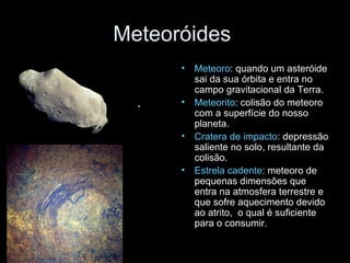 Meteoróides  Meteoro : quando um asteróide sai da sua órbita e entra no campo gravitacional da Terra. Meteorito : colisão do meteoro com a superfície do nosso planeta. Cratera de impacto : depressão saliente no solo, resultante da colisão. Estrela cadente : meteoro de pequenas dimensões que entra na atmosfera terrestre e que sofre aquecimento devido ao atrito,  o qual é suficiente para o consumir. 