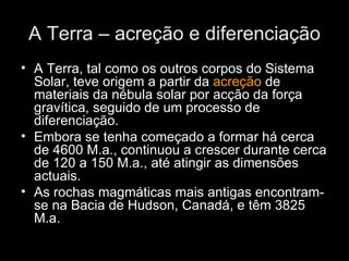 A Terra – acreção e diferenciação A Terra, tal como os outros corpos do Sistema Solar, teve origem a partir da  acreção  de materiais da nébula solar por acção da força gravítica, seguido de um processo de diferenciação. Embora se tenha começado a formar há cerca de 4600 M.a., continuou a crescer durante cerca de 120 a 150 M.a., até atingir as dimensões actuais. As rochas magmáticas mais antigas encontram-se na Bacia de Hudson, Canadá, e têm 3825 M.a.  