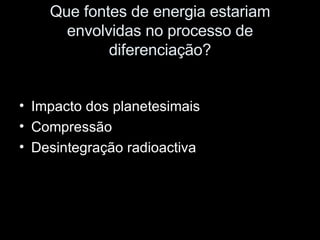 Que fontes de energia estariam envolvidas no processo de diferenciação? Impacto dos planetesimais Compressão Desintegração radioactiva 