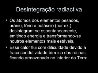 Desintegração radiactiva Os átomos dos elementos pesados, urânio, tório e potássio (por ex.) desintegram-se espontaneamente, emitindo energia e transformando-se noutros elementos mais estáveis. Esse calor flui com dificuldade devido à fraca condutividade térmica das rochas, ficando armazenado no interior da Terra. 
