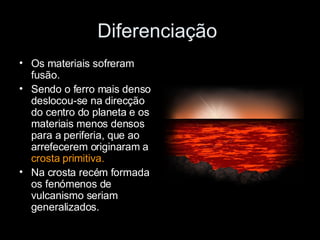 Diferenciação  Os materiais sofreram fusão. Sendo o ferro mais denso deslocou-se na direcção do centro do planeta e os materiais menos densos para a periferia, que ao arrefecerem originaram a  crosta primitiva. Na crosta recém formada os fenómenos de vulcanismo seriam generalizados. 