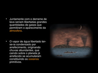 Juntamente com o derrame de lava seriam libertadas grandes quantidades de gases que permitiram o aparecimento da  atmosfera . O vapor de água libertado ter-se-ia condensado por arrefecimento, originando chuvas abundantes, que caindo sobre o planeta já arrefecido se acumularam constituindo os  oceanos  primitivos. 