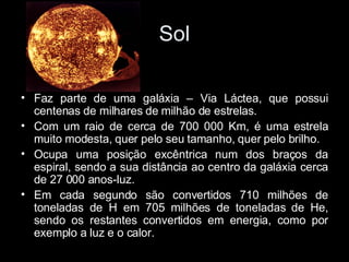 Sol Faz parte de uma galáxia – Via Láctea, que possui centenas de milhares de milhão de estrelas. Com um raio de cerca de 700 000 Km, é uma estrela muito modesta, quer pelo seu tamanho, quer pelo brilho. Ocupa uma posição excêntrica num dos braços da espiral, sendo a sua distância ao centro da galáxia cerca de 27 000 anos-luz. Em cada segundo são convertidos 710 milhões de toneladas de H em 705 milhões de toneladas de He, sendo os restantes convertidos em energia, como por exemplo a luz e o calor. 