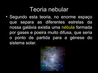 Teoria nebular Segundo esta teoria, no enorme espaço que separa as diferentes estrelas da nossa galáxia existia uma  nébula  formada por gases e poeira muito difusa, que seria o ponto de partida para a génese do sistema solar. 