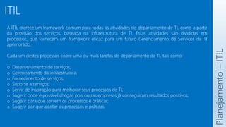 ITIL
A ITIL oferece um framework comum para todas as atividades do departamento de TI, como a parte
da provisão dos serviços, baseada na infraestrutura de TI. Estas atividades são divididas em
processos, que fornecem um framework eficaz para um futuro Gerenciamento de Serviços de TI
aprimorado.
Cada um destes processos cobre uma ou mais tarefas do departamento de TI, tais como:
o Desenvolvimento de serviços;
o Gerenciamento da infraestrutura;
o Fornecimento de serviços;
o Suporte a serviços;
o Servir de inspiração para melhorar seus processos de TI;
o Sugerir onde é possível chegar, pois outras empresas já conseguiram resultados positivos;
o Sugerir para que servem os processos e práticas;
o Sugerir por que adotar os processos e práticas.
Planejamento
–
ITIL
 
