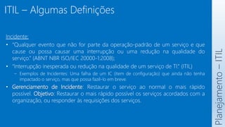 ITIL – Algumas Definições
Planejamento
–
ITIL
Incidente:
• “Qualquer evento que não for parte da operação-padrão de um serviço e que
cause ou possa causar uma interrupção ou uma redução na qualidade do
serviço.” (ABNT NBR ISO/IEC 20000-1:2008);
• “Interrupção inesperada ou redução na qualidade de um serviço de TI.” (ITIL)
– Exemplos de Incidentes: Uma falha de um IC (item de configuração) que ainda não tenha
impactado o serviço, mas que possa fazê-lo em breve.
• Gerenciamento de Incidente: Restaurar o serviço ao normal o mais rápido
possível. Objetivo: Restaurar o mais rápido possível os serviços acordados com a
organização, ou responder às requisições dos serviços.
 