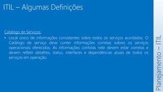 ITIL – Algumas Definições
Planejamento
–
ITIL
Catálogo de Serviços:
• Local único de informações consistentes sobre todos os serviços acordados. O
Catálogo de serviço deve conter informações corretas sobres os serviços
operacionais oferecidos. As informações contidas nele devem estar corretas e
devem refletir detalhes, status, interfaces e dependências atuais de todos os
serviços em operação.
 