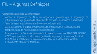 ITIL – Algumas Definições
Planejamento
–
ITIL
Gestão da Segurança da Informação:
• Alinhar a segurança de TI à do negocio e garantir que a segurança da
infraestrutura seja gerenciada eficazmente em todos os serviços e atividades.
• Trata de segurança alinhada À Governança Corporativa.
• Além de garantir o CID (Confidencialidade, Integridade e Disponibilidade)
também cuida da Autenticidade e Não Repúdio.
• Este processo de Gerenciamento de SI é baseado na norma ABNT NBR ISO/IEC
27001, que aponta um ciclo para a gestão de segurança da informação: (Ciclo
PDCA) que é Estabelecer / Implementar e Operar / Monitorar e Analisar
Criticamente / Manter e Melhorar.
 