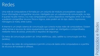 Protocolos
e
Redes
Redes
Uma rede de computadores é formada por um conjunto de módulos processadores capazes de
trocar informações e compartilhar recursos, interligados por um subsistema de comunicação, ou seja,
é quando há pelo menos 2 ou mais computadores e outros dispositivos interligados entre si de modo
a poderem compartilhar recursos físicos e lógicos, estes podem ser do tipo: dados, impressoras,
mensagens (e-mails), entre outros.
A Internet é um amplo sistema de comunicação que conecta muitas redes de computadores. Existem
várias formas e recursos de vários equipamentos que podem ser interligados e compartilhados,
mediante meios de acesso, protocolos e requisitos de segurança.
Os meios de comunicação podem ser: linhas telefônicas, cabo, satélite ou comunicação sem fios
(wireless).
O objetivo das redes de computadores é permitir a troca de dados entre computadores e a partilha
de recursos de hardware e software.
 