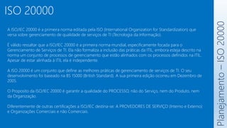 ISO 20000
A ISO/IEC 20000 é a primeira norma editada pela ISO (International Organization for Standardization) que
versa sobre gerenciamento de qualidade de serviços de TI (Tecnologia da Informação).
É válido ressaltar que a ISO/IEC 20000 é a primeira norma mundial, especificamente focada para o
Gerenciamento de Serviços de TI. Ela não formaliza a inclusão das práticas da ITIL, embora esteja descrito na
norma um conjunto de processos de gerenciamento que estão alinhados com os processos definidos na ITIL.
Apesar de estar alinhada à ITIL ela é independente.
A ISO 20000 é um conjunto que define as melhores práticas de gerenciamento de serviços de TI. O seu
desenvolvimento foi baseado na BS 15000 (British Standard). A sua primeira edição ocorreu em Dezembro de
2005.
O Proposito da ISO/IEC 20000 é garantir a qualidade do PROCESSO, não do Serviço, nem do Produto, nem
da Organização.
Diferentemente de outras certificações a ISO/IEC destina-se: A PROVEDORES DE SERVIÇO (Interno e Externo)
e Organizações Comerciais e não Comerciais.
Planejamento
–
ISO
20000
 