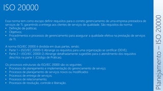 ISO 20000
Planejamento
–
ISO
20000
Essa norma tem como escopo definir requisitos para o correto gerenciamento de uma empresa prestadora de
serviços de TI, garantindo a entrega aos clientes de serviços de qualidade. São requisitos da norma:
• Definição de políticas;
• Objetivos;
• Procedimentos e processos de gerenciamento para assegurar a qualidade efetiva na prestação de serviços
de TI.
A norma ISO/IEC 20000 é dividida em duas partes, sendo:
• Parte 1 – (ISO/IEC 20000-1) Abrange os requisitos para uma organização se certificar (DEVE);
• Parte 2 – (ISO/IEC 20000-2) Abrange detalhadamente sugestões para o atendimento dos requisitos
descritos na parte 1. (Código de Práticas).
Os processos estruturais da ISO/IEC 20000 são os seguintes:
• Processos de planejamento e implementação do gerenciamento de serviço;
• Processos de planejamento de serviços novos ou modificados
• Processos de entrega de serviços;
• Processos de relacionamento;
• Processos de resolução, controle e liberação.
 