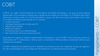 COBIT
COBIT®, do inglês, Control Objectives for Information and related Technology, é um guia de boas práticas
apresentado como framework, dirigido para a gestão de tecnologia de informação (TI). É Mantido pelo ISACA
(Information Systems Audit and Control Association), possui uma série de recursos que podem servir como
um modelo de referência para gestão da TI, incluindo:
• Sumário Executivo;
• Framework (estrutura de controle para TI);
• Objetivos de Controle;
• Mapas de Auditoria,
• Ferramentas para a sua implementação;
• Além de fornecer técnicas de gerenciamento.
Especialistas em gestão e institutos independentes recomendam o uso do COBIT como meio para otimizar os
investimentos de TI, melhorando o retorno sobre o investimento (ROI) percebido, fornecendo métricas para
avaliação dos resultados.
O COBIT independe das plataformas de TI adotadas nas empresas, tal como independe do tipo de negócio e
do valor e participação que a tecnologia da informação tem na cadeia produtiva da empresa.
Planejamento
–
COBIT
 
