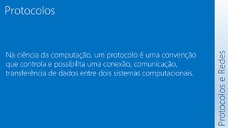 Protocolos
Na ciência da computação, um protocolo é uma convenção
que controla e possibilita uma conexão, comunicação,
transferência de dados entre dois sistemas computacionais.
Protocolos
e
Redes
 