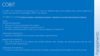 COBIT
O COBIT é um framework de Governança de TI, serve de referência não é uma solução pronta, precisa adaptá-lo ao
negócio para atender as necessidades e alinhar TI ao negócio.
“O COBIT é um modelo focado no negócio, orientado no processo e baseado em controle direcionado por métricas”
Sendo:
FOCADO NO NEGÓCIO:
• Olha para TI a partir da perspectiva do negócio;
• Enxerga os requisitos do negócio e traduz isto para TI;
• Em todos os processos existe um LINK com as metas do negócio e as metas da TI.
ORIENTADO A PROCESSOS:
• Organiza as atividades da TI em processos para facilitar o gerenciamento.
BASEADO EM CONTROLES:
• Para cada processo de TI há objetivos de controles definidos, estes controles são desenhado para tratar de como
poderia ser feito cada processo.
ORIENTADO POR METRICAS:
• Fornece um conjunto de indicadores que permite a medição do desempenho das atividades da TI como um todo.
Planejamento
 
