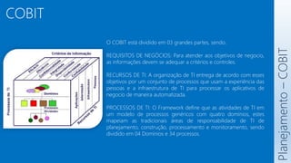 COBIT
Planejamento
–
COBIT
O COBIT está dividido em 03 grandes partes, sendo:
REQUISITOS DE NEGÓCIOS: Para atender aos objetivos de negocio,
as informações devem se adequar a critérios e controles.
RECURSOS DE TI: A organização de TI entrega de acordo com esses
objetivos por um conjunto de processos que usam a experiência das
pessoas e a infraestrutura de TI para processar os aplicativos de
negocio de maneira automatizada.
PROCESSOS DE TI: O Framework define que as atividades de TI em
um modelo de processos genéricos com quatro domínios, estes
mapeiam as tradicionais áreas de responsabilidade de TI de
planejamento, construção, processamento e monitoramento, sendo
dividido em 04 Domínios e 34 processos.
 