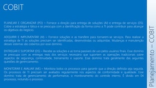 COBIT
Planejamento
–
COBIT
PLANEJAR E ORGANIZAR (PO) – Fornece a direção para entrega de soluções (AI) e entrega de serviços (DS).
Cobre a estratégia e tática e se preocupa com a identificação da forma como a TI pode contribuir para alcançar
os objetivos do negócio.
ADQUIRIR E IMPLEMENTAR (AI) – Fornece soluções e as transfere para tornarem-se serviços. Para realizar a
estratégia de TI as soluções precisam ser identificadas, desenvolvidas ou adquiridas. Mudanças e manutenção
desses sistemas são cobertos por esse domínio.
ENTREGAR E SUPORTAR (DS) – Recebe as soluções e as torna passíveis de uso pelos usuários finais. Esse domínio
se preocupa com as entregas reais dos serviços necessário que suportem as operações tradicionais sobre
aspectos de segurança, continuidade, treinamento e suporte. Esse domínio trata geralmente das seguintes
questões de gerenciamento.
MONITORAR E AVALIAR (ME) – Monitora todos os processos para garantir que a direção definida seja seguida.
Os processos de TI precisam ser avaliados regularmente nos aspectos de conformidade e qualidade. Esse
domínio trata de gerenciamento de performance, o monitoramento do controle interno. É divido em 04
processos, incluindo o processo.
 