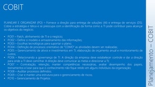 COBIT
Planejamento
–
COBIT
PLANEJAR E ORGANIZAR (PO) – Fornece a direção para entrega de soluções (AI) e entrega de serviços (DS).
Cobre a estratégia e tática e se preocupa com a identificação da forma como a TI pode contribuir para alcançar
os objetivos do negócio.
• PO01 – Patch, alinhamento de TI e o negócio;
• PO02 – Define o modelo e armazenamento das informações;
• PO03 – Escolhas tecnológicas para suportar o plano;
• PO04 – Definição de processos orientativo de “COMO” as atividades devem ser realizadas;
• PO05 – Gerenciamento de ativos e investimentos em TI, elaboração de orçamento anual e monitoramento de
custos;
• PO06 – Relacionando a governança de TI. A direção da empresa deve estabelecer controle e dar a direção
para onde a TI deve caminhar. A direção deve comunicar as metas e direcionar a TI;
• PO07 – Contratação, retenção, manter competências necessárias, avaliar desempenho dos papeis,
treinamentos e lutar para que o conhecimento não fique retido em alguns indivíduos da organização;
• PO08 – Auditar processos definidos;
• PO09 – Criar e manter uma estrutura para o gerenciamento de riscos;
• PO10 – Gerenciamento de Projetos.
 