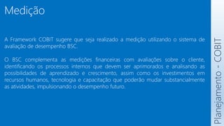 Medição
A Framework COBIT sugere que seja realizado a medição utilizando o sistema de
avaliação de desempenho BSC.
O BSC complementa as medições financeiras com avaliações sobre o cliente,
identificando os processos internos que devem ser aprimorados e analisando as
possibilidades de aprendizado e crescimento, assim como os investimentos em
recursos humanos, tecnologia e capacitação que poderão mudar substancialmente
as atividades, impulsionando o desempenho futuro.
Planejamento
-
COBIT
 