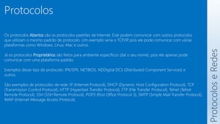 Protocolos
Os protocolos Abertos são os protocolos padrões da Internet. Este podem comunicar com outros protocolos
que utilizam o mesmo padrão de protocolo. Um exemplo seria o TCP/IP
, pois ele pode comunicar com várias
plataformas como Windows, Linux, Mac e outros.
Já os protocolos Proprietários são feitos para ambiente específicos (daí o seu nome), pois ele apenas pode
comunicar com uma plataforma padrão.
Exemplos desse tipo de protocolo: IPX/SPX, NETBIOS, NDDigital DCS (Distributed Component Services) e
outros.
São exemplos de protocolos de rede: IP (Internet Protocol), DHCP (Dynamic Host Configuration Protocol), TCP
(Transmission Control Protocol), HTTP (Hypertext Transfer Protocol), FTP (File Transfer Protocol), Telnet (Telnet
Remote Protocol), SSH (SSH Remote Protocol), POP3 (Post Office Protocol 3), SMTP (Simple Mail Transfer Protocol),
IMAP (Internet Message Access Protocol).
Protocolos
e
Redes
 