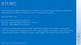 IETF/RFC
IETF/RFC
RFC (acrônimo em inglês de Request for Comments), é um documento que descreve os padrões de
cada protocolo da Internet previamente a serem considerados um padrão.
Alguns exemplos são:
RFC 793 - Transmission Control Protocol
RFC 2616 - HyperText Transfer Protocol -- HTTP/1.1
RFC 2821 - Simple Mail Transfer Protocol
O processo de desenvolvimento de um RFC está também descrito no RFC 2026. Um documento-
rascunho, o Internet Draft é proposto para o IETF e, após votação ou alteração, em que este se torna
obsoleto devido à falta de interesse ou aceite, o IESG publica o documento revisto como um RFC.
Referência: http://www.ietf.org/rfc.html
 