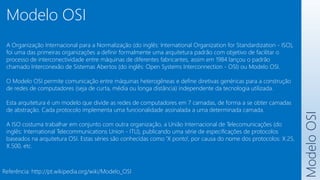 Modelo
OSI
Modelo OSI
Referência: http://pt.wikipedia.org/wiki/Modelo_OSI
A Organização Internacional para a Normalização (do inglês: International Organization for Standardization - ISO),
foi uma das primeiras organizações a definir formalmente uma arquitetura padrão com objetivo de facilitar o
processo de interconectividade entre máquinas de diferentes fabricantes, assim em 1984 lançou o padrão
chamado Interconexão de Sistemas Abertos (do inglês: Open Systems Interconnection - OSI) ou Modelo OSI.
O Modelo OSI permite comunicação entre máquinas heterogêneas e define diretivas genéricas para a construção
de redes de computadores (seja de curta, média ou longa distância) independente da tecnologia utilizada.
Esta arquitetura é um modelo que divide as redes de computadores em 7 camadas, de forma a se obter camadas
de abstração. Cada protocolo implementa uma funcionalidade assinalada a uma determinada camada.
A ISO costuma trabalhar em conjunto com outra organização, a União Internacional de Telecomunicações (do
inglês: International Telecommunications Union - ITU), publicando uma série de especificações de protocolos
baseados na arquitetura OSI. Estas séries são conhecidas como 'X ponto', por causa do nome dos protocolos: X.25,
X.500, etc.
 