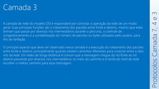 Protocolos
Camada
7,
4
e
3
Camada 3
A camada de rede do modelo OSI é responsável por controlar a operação da rede de um modo
geral. Suas principais funções são o roteamento dos pacotes entre fonte e destino, mesmo que estes
tenham que passar por diversos nós intermediários durante o percurso, o controle de
congestionamento e a contabilização do número de pacotes ou bytes utilizados pelo usuário, para
fins de tarifação.
O principal aspecto que deve ser observado nessa camada é a execução do roteamento dos pacotes
entre fonte e destino, principalmente quando existem caminhos diferentes para conectar entre si dois
nós da rede. Em redes de longa distância é comum que a mensagem chegue do nó fonte ao nó
destino passando por diversos nós intermediários no meio do caminho e é tarefa do nível de rede
escolher o melhor caminho para essa mensagem.
 