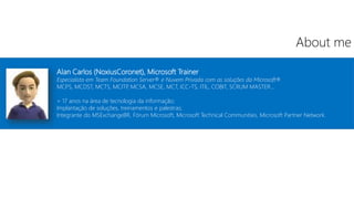 Alan Carlos (NoxiusCoronet), Microsoft Trainer
Especialista em Team Foundation Server® e Nuvem Privada com as soluções da Microsoft®
MCPS, MCDST, MCTS, MCITP
, MCSA, MCSE, MCT, ICC-TS, ITIL, COBIT, SCRUM MASTER...
+ 17 anos na área de tecnologia da informação;
Implantação de soluções, treinamentos e palestras;
Integrante do MSExchangeBR, Fórum Microsoft, Microsoft Technical Communities, Microsoft Partner Network.
About me
 