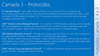 Protocolos
Camada
7,
4
e
3
Camada 3 - Protocolos
IP “Internet Protocol” – (em inglês: Internet Protocol, ou o acrónimo IP) é um protocolo de
comunicação usado entre duas ou mais máquinas em rede para encaminhamento dos dados. Tanto
no Modelo TCP/IP
, quanto no Modelo OSI, o importante protocolo da internet IP está na camada
intitulada camada de rede.
ICMP “Internet Control Message Protocol” – É um padrão TCP/IP necessário, são documentos regidos
IETF que estabelecem os padrões de cada protocolo com o ICMP os hosts e roteadores que usam
comunicação IP podem relatar erros e trocar informações de status e controle limitado.
ARP “Address Resolution Protocol” – Permite certo computador se comunicar com outro computador
em rede quando somente o endereço de IP é conhecido pelo destinatário.
RARP “Reverse Address Resolution Protocol” – Faz o contrario do protocolo ARP
, ao invés de obter o
informações como o MAC e o IP de máquinas remotas, o protocolo RARP requisita informações para
a própria maquina. Foi substituído pelo DHCP e pelo BOOTP
.
IGMP “Internet Group Management Protocol” – É usado por hosts para reportar seus participantes de
grupos de hosts a roteadores multicast vizinhos.
 