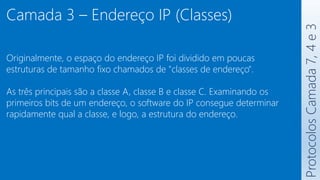 Protocolos
Camada
7,
4
e
3
Camada 3 – Endereço IP (Classes)
Originalmente, o espaço do endereço IP foi dividido em poucas
estruturas de tamanho fixo chamados de "classes de endereço".
As três principais são a classe A, classe B e classe C. Examinando os
primeiros bits de um endereço, o software do IP consegue determinar
rapidamente qual a classe, e logo, a estrutura do endereço.
 