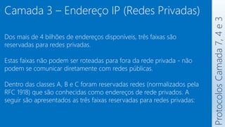 Protocolos
Camada
7,
4
e
3
Camada 3 – Endereço IP (Redes Privadas)
Dos mais de 4 bilhões de endereços disponíveis, três faixas são
reservadas para redes privadas.
Estas faixas não podem ser roteadas para fora da rede privada - não
podem se comunicar diretamente com redes públicas.
Dentro das classes A, B e C foram reservadas redes (normalizados pela
RFC 1918) que são conhecidas como endereços de rede privados. A
seguir são apresentados as três faixas reservadas para redes privadas:
 