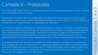 Protocolos
Camada
7,
4
e
3
Camada 4 - Protocolos
O protocolo UDP realiza apenas a multiplexação para que várias aplicações possam acessar o sistema
de comunicação de forma coerente.
O protocolo TCP realiza, além da multiplexação, uma série de funções para tornar a comunicação
entre origem e destino mais confiável. São responsabilidades do protocolo TCP: o controle de fluxo, o
controle de erro, a sequenciação e a multiplexação de mensagens.
A camada de transporte oferece para o nível de aplicação um conjunto de funções e procedimentos
para acesso ao sistema de comunicação de modo a permitir a criação e a utilização de aplicações de
forma independente da implementação. Desta forma, as interfaces socket ou TLI (ambiente Unix) e
Winsock (ambiente Windows) fornecem um conjunto de funções-padrão para permitir que as
aplicações possam ser desenvolvidas independentemente do sistema operacional no qual rodarão.
A camada de Transporte fica entre as camadas de nível de aplicação (camadas 5 a 7) e as de nível
físico (camadas de 1 a 3). As camadas de 1 a 3 estão preocupadas com a maneira com que os dados
serão transmitidos pela rede. Já as camadas de 5 a 7 estão preocupados com os dados contidos nos
pacotes de dados, enviando ou entregando para a aplicação responsável por eles. A camada 4,
Transporte, faz a ligação entre esses dois grupos.
 