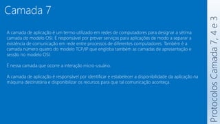 Protocolos
Camada
7,
4
e
3
Camada 7
A camada de aplicação é um termo utilizado em redes de computadores para designar a sétima
camada do modelo OSI. É responsável por prover serviços para aplicações de modo a separar a
existência de comunicação em rede entre processos de diferentes computadores. Também é a
camada número quatro do modelo TCP/IP que engloba também as camadas de apresentação e
sessão no modelo OSI.
É nessa camada que ocorre a interação micro-usuário.
A camada de aplicação é responsável por identificar e estabelecer a disponibilidade da aplicação na
máquina destinatária e disponibilizar os recursos para que tal comunicação aconteça.
 