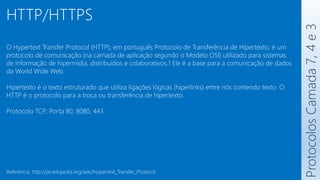 Protocolos
Camada
7,
4
e
3
HTTP/HTTPS
O Hypertext Transfer Protocol (HTTP), em português Protocolo de Transferência de Hipertexto, é um
protocolo de comunicação (na camada de aplicação segundo o Modelo OSI) utilizado para sistemas
de informação de hipermídia, distribuídos e colaborativos.1 Ele é a base para a comunicação de dados
da World Wide Web.
Hipertexto é o texto estruturado que utiliza ligações lógicas (hiperlinks) entre nós contendo texto. O
HTTP é o protocolo para a troca ou transferência de hipertexto.
Protocolo TCP; Porta 80, 8080, 443
Referência: http://pt.wikipedia.org/wiki/Hypertext_Transfer_Protocol
 