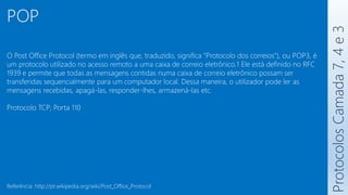 Protocolos
Camada
7,
4
e
3
POP
O Post Office Protocol (termo em inglês que, traduzido, significa "Protocolo dos correios"), ou POP3, é
um protocolo utilizado no acesso remoto a uma caixa de correio eletrônico.1 Ele está definido no RFC
1939 e permite que todas as mensagens contidas numa caixa de correio eletrônico possam ser
transferidas sequencialmente para um computador local. Dessa maneira, o utilizador pode ler as
mensagens recebidas, apagá-las, responder-lhes, armazená-las etc.
Protocolo TCP; Porta 110
Referência: http://pt.wikipedia.org/wiki/Post_Office_Protocol
 