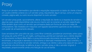 Proxy
e
Firewall
Proxy
Proxy é um servidor intermediário que atende a requisições repassando os dados do cliente à frente:
um usuário (cliente) conecta-se a um servidor proxy, requisitando algum serviço, como um arquivo,
conexão, página web, ou outro recurso disponível no outro servidor.
Um servidor proxy pode, opcionalmente, alterar a requisição do cliente ou a resposta do servidor e,
algumas vezes, pode disponibilizar este recurso mesmo sem se conectar ao servidor especificado.
Pode também atuar como um servidor que armazena dados em forma de cache em redes de
computadores. São instalados em máquinas com ligações tipicamente superiores às dos clientes e
com poder de armazenamento elevado.
Esses servidores têm uma série de usos, como filtrar conteúdo, providenciar anonimato, entre outros.
Um proxy de cache HTTP ou, em inglês, caching proxy, permite por exemplo que o cliente requisite
um documento na World Wide Web e o proxy procura pelo documento na sua caixa (cache). Se
encontrado, a requisição é atendida e o documento é retornado imediatamente. Caso contrário, o
proxy busca o documento no servidor remoto, entrega-o ao cliente e salva uma cópia em seu cache.
Isto permite uma diminuição na latência, já que o servidor proxy, e não o servidor original, é
requisitado, proporcionando ainda uma redução do uso da banda.
 