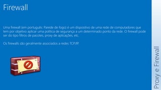 Proxy
e
Firewall
Firewall
Uma firewall (em português: Parede de fogo) é um dispositivo de uma rede de computadores que
tem por objetivo aplicar uma política de segurança a um determinado ponto da rede. O firewall pode
ser do tipo filtros de pacotes, proxy de aplicações, etc.
Os firewalls são geralmente associados a redes TCP/IP
.
 
