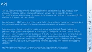 API
Arquitetura
-
Subsistemas
API, de Application Programming Interface (ou Interface de Programação de Aplicativos) é um
conjunto de rotinas e padrões estabelecidos por um software para a utilização das suas
funcionalidades por aplicativos que não pretendem envolver-se em detalhes da implementação do
software, mas apenas usar seus serviços.
De modo geral, a API é composta por uma série de funções acessíveis somente por programação, e
que permitem utilizar características do software menos evidentes ao utilizador tradicional.
Por exemplo, um sistema operacional possui uma grande quantidade de funções na API, que
permitem ao programador criar janelas, acessar arquivos, criptografar dados etc. Mas as APIs dos
sistemas operacionais costumam ser dissociadas de tarefas mais essenciais, como a manipulação de
blocos de memória e acesso a dispositivos. Essas tarefas são atributos do núcleo de sistema e
raramente são programáveis. Outro exemplo são programas de desenho geométrico que possuem
uma API específica para criar automaticamente entidades de acordo com padrões definidos pelo
utilizador.
http://msdn.microsoft.com/en-us/library/windows/desktop/ff818516(v=vs.85).aspx
 