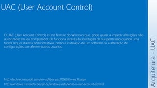 UAC (User Account Control)
Arquitetura
-
UAC
O UAC (User Account Control) é uma feature do Windows que pode ajudar a impedir alterações não
autorizadas no seu computador. Ele funciona através da solicitação da sua permissão quando uma
tarefa requer direitos administrativos, como a instalação de um software ou a alteração de
configurações que afetem outros usuários.
http://technet.microsoft.com/en-us/library/cc709691(v=ws.10).aspx
http://windows.microsoft.com/pt-br/windows-vista/what-is-user-account-control
 