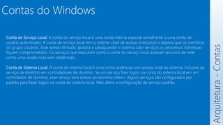 Arquitetura
-
Contas
Contas do Windows
Conta de Serviço Local: A conta do serviço local é uma conta interna especial semelhante a uma conta de
usuário autenticado. A conta de serviço local tem o mesmo nível de acesso a recursos e objetos que os membros
do grupo Usuários. Esse acesso limitado ajudará a salvaguardar o sistema caso serviços ou processos individuais
fiquem comprometidos. Os serviços que executam como a conta do serviço local acessam recursos de rede
como uma sessão nula sem credenciais.
Conta de Sistema Local: A conta de sistema local é uma conta poderosa com acesso total ao sistema, inclusive ao
serviço de diretório em controladores de domínio. Se um serviço fizer logon na conta do sistema local em um
controlador de domínio, esse serviço terá acesso ao domínio inteiro. Alguns serviços são configurados por
padrão para fazer logon na conta do sistema local. Não altere a configuração de serviço padrão.
 