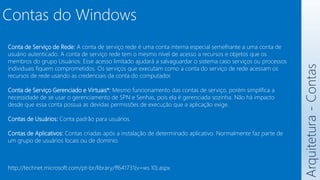 Arquitetura
-
Contas
Contas do Windows
Conta de Serviço de Rede: A conta de serviço rede é uma conta interna especial semelhante a uma conta de
usuário autenticado. A conta de serviço rede tem o mesmo nível de acesso a recursos e objetos que os
membros do grupo Usuários. Esse acesso limitado ajudará a salvaguardar o sistema caso serviços ou processos
individuais fiquem comprometidos. Os serviços que executam como a conta do serviço de rede acessam os
recursos de rede usando as credenciais da conta do computador.
Conta de Serviço Gerenciado e Virtuais*: Mesmo funcionamento das contas de serviço, porém simplifica a
necessidade de se usar o gerenciamento de SPN e Senhas, pois ela é gerenciada sozinha. Não há impacto
desde que essa conta possua as devidas permissões de execução que a aplicação exige.
Contas de Usuários: Conta padrão para usuários.
Contas de Aplicativos: Contas criadas após a instalação de determinado aplicativo. Normalmente faz parte de
um grupo de usuários locais ou de domínio.
http://technet.microsoft.com/pt-br/library/ff641731(v=ws.10).aspx
 