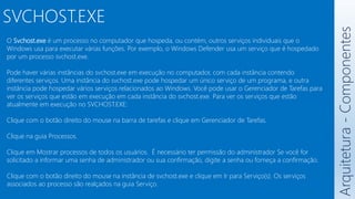 Arquitetura
-
Componentes
SVCHOST.EXE
O Svchost.exe é um processo no computador que hospeda, ou contém, outros serviços individuais que o
Windows usa para executar várias funções. Por exemplo, o Windows Defender usa um serviço que é hospedado
por um processo svchost.exe.
Pode haver várias instâncias do svchost.exe em execução no computador, com cada instância contendo
diferentes serviços. Uma instância do svchost.exe pode hospedar um único serviço de um programa, e outra
instância pode hospedar vários serviços relacionados ao Windows. Você pode usar o Gerenciador de Tarefas para
ver os serviços que estão em execução em cada instância do svchost.exe. Para ver os serviços que estão
atualmente em execução no SVCHOST.EXE:
Clique com o botão direito do mouse na barra de tarefas e clique em Gerenciador de Tarefas.
Clique na guia Processos.
Clique em Mostrar processos de todos os usuários. É necessário ter permissão do administrador Se você for
solicitado a informar uma senha de administrador ou sua confirmação, digite a senha ou forneça a confirmação.
Clique com o botão direito do mouse na instância de svchost.exe e clique em Ir para Serviço(s). Os serviços
associados ao processo são realçados na guia Serviço.
 