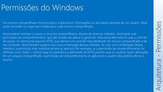 Arquitetura
-
Permissões
Permissões do Windows
Um recurso compartilhado fornece acesso a aplicativos, informações ou aos dados pessoais de um usuário. Você
pode conceder ou negar permissões para cada recurso compartilhado.
Você poderá controlar o acesso a recursos compartilhados através de diversos métodos. Você pode usar
permissões de compartilhamento, que são simples de aplicar e gerenciar. Uma outra alternativa é usar o controle
de acesso no sistema de arquivos NTFS, que oferece um controle mais detalhado do recurso compartilhado e de
seu conteúdo. Você também poderá usar uma combinação desses métodos. Se usar uma combinação desses
métodos, a permissão mais restritiva sempre se aplicará. Por exemplo, se a permissão de compartilhamento for
definida como Todos = Leitura (que é o padrão) e a permissão de NTFS permitir que os usuários façam alterações
em um arquivo compartilhado, a permissão de compartilhamento se aplicará e o usuário não poderá alterar o
arquivo.
 