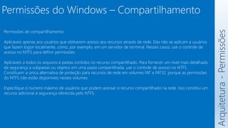 Arquitetura
-
Permissões
Permissões de compartilhamento:
Aplicáveis apenas aos usuários que obtiverem acesso aos recursos através de rede. Elas não se aplicam a usuários
que fazem logon localmente, como, por exemplo, em um servidor de terminal. Nesses casos, use o controle de
acesso no NTFS para definir permissões.
Aplicáveis a todos os arquivos e pastas contidos no recurso compartilhado. Para fornecer um nível mais detalhado
de segurança a subpastas ou objetos em uma pasta compartilhada, use o controle de acesso no NTFS.
Constituem a única alternativa de proteção para recursos de rede em volumes FAT e FAT32, porque as permissões
do NTFS não estão disponíveis nesses volumes.
Especifique o número máximo de usuários que podem acessar o recurso compartilhado na rede. Isso constitui um
recurso adicional à segurança oferecida pelo NTFS.
Permissões do Windows – Compartilhamento
 