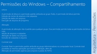 Arquitetura
-
Permissões
Leitura
A permissão de leitura é a permissão padrão atribuída ao grupo Todos. A permissão de leitura permite:
Exibição de nomes de arquivos e de subpastas
Exibição de dados em arquivos.
Execução de arquivos de programa.
Alteração
A permissão de alteração não é padrão para qualquer grupo. Essa permissão permite todas as permissões de leitura
mais:
Adição de arquivos e subpastas.
Alteração de dados nos arquivos
Exclusão de subpastas e arquivos
Controle total
Controle Total é a permissão padrão atribuída ao grupo Administradores no computador local. Controle total
possibilita as mesmas operações que Leitura e Alteração, além de:
Alteração de permissões (apenas para arquivos e pastas do NTFS)
Permissões do Windows – Compartilhamento
 