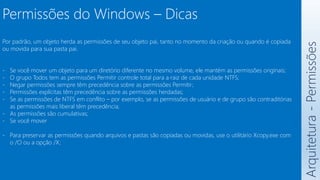 Arquitetura
-
Permissões
Por padrão, um objeto herda as permissões de seu objeto pai, tanto no momento da criação ou quando é copiada
ou movida para sua pasta pai.
- Se você mover um objeto para um diretório diferente no mesmo volume, ele mantém as permissões originais;
- O grupo Todos tem as permissões Permitir controle total para a raiz de cada unidade NTFS;
- Negar permissões sempre têm precedência sobre as permissões Permitir;
- Permissões explícitas têm precedência sobre as permissões herdadas;
- Se as permissões de NTFS em conflito – por exemplo, se as permissões de usuário e de grupo são contraditórias
as permissões mais liberal têm precedência;
- As permissões são cumulativas;
- Se você mover
- Para preservar as permissões quando arquivos e pastas são copiadas ou movidas, use o utilitário Xcopy.exe com
o /O ou a opção /X;
Permissões do Windows – Dicas
 