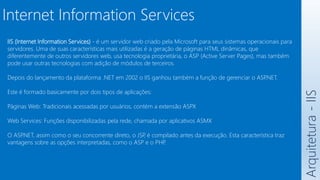 Arquitetura
-
IIS
Internet Information Services
IIS (Internet Information Services) - é um servidor web criado pela Microsoft para seus sistemas operacionais para
servidores. Uma de suas características mais utilizadas é a geração de páginas HTML dinâmicas, que
diferentemente de outros servidores web, usa tecnologia proprietária, o ASP (Active Server Pages), mas também
pode usar outras tecnologias com adição de módulos de terceiros.
Depois do lançamento da plataforma .NET em 2002 o IIS ganhou também a função de gerenciar o ASP
.NET.
Este é formado basicamente por dois tipos de aplicações:
Páginas Web: Tradicionais acessadas por usuários, contém a extensão ASPX
Web Services: Funções disponibilizadas pela rede, chamada por aplicativos ASMX
O ASP
.NET, assim como o seu concorrente direto, o JSP
, é compilado antes da execução. Esta característica traz
vantagens sobre as opções interpretadas, como o ASP e o PHP
.
 