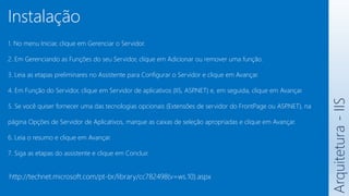 http://technet.microsoft.com/pt-br/library/cc782498(v=ws.10).aspx
1. No menu Iniciar, clique em Gerenciar o Servidor.
2. Em Gerenciando as Funções do seu Servidor, clique em Adicionar ou remover uma função.
3. Leia as etapas preliminares no Assistente para Configurar o Servidor e clique em Avançar.
4. Em Função do Servidor, clique em Servidor de aplicativos (IIS, ASP
.NET) e, em seguida, clique em Avançar.
5. Se você quiser fornecer uma das tecnologias opcionais (Extensões de servidor do FrontPage ou ASP
.NET), na
página Opções de Servidor de Aplicativos, marque as caixas de seleção apropriadas e clique em Avançar.
6. Leia o resumo e clique em Avançar.
7. Siga as etapas do assistente e clique em Concluir.
Arquitetura
-
IIS
Instalação
 