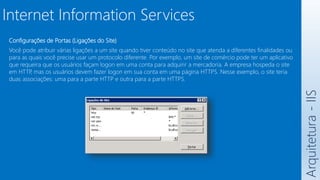Arquitetura
-
IIS
Internet Information Services
Configurações de Portas (Ligações do Site)
Você pode atribuir várias ligações a um site quando tiver conteúdo no site que atenda a diferentes finalidades ou
para as quais você precise usar um protocolo diferente. Por exemplo, um site de comércio pode ter um aplicativo
que requeira que os usuários façam logon em uma conta para adquirir a mercadoria. A empresa hospeda o site
em HTTP
, mas os usuários devem fazer logon em sua conta em uma página HTTPS. Nesse exemplo, o site teria
duas associações: uma para a parte HTTP e outra para a parte HTTPS.
 