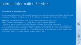 Arquitetura
-
IIS
Internet Information Services
Configurações de Pool de Aplicativos
Os pools de aplicativos isolam sites e aplicativos para solucionar os problemas de confiabilidade, disponibilidade
e segurança. Você deve considerar criar pools de aplicativos para qualquer um dos seguintes motivos:
 Agrupar sites e aplicativos executados com as mesmas definições de configuração;
 Isolar sites e aplicativos executados com as definições de configuração exclusivas;
 Aumentar a segurança usando uma identidade personalizada para executar um aplicativo;
 Impedir que recursos em um aplicativo acessem recursos em outro aplicativo. Por exemplo, os ISPs devem
criar pools de aplicativos individuais para os sites e aplicativos de cada cliente. Separar o conteúdo do cliente
dessa forma pode impedir que os recursos de um cliente acessem os recursos no site de outro cliente, mesmo
que os sites de ambos os clientes estejam no mesmo servidor Web;
 