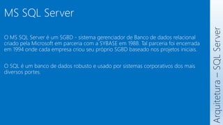 O MS SQL Server é um SGBD - sistema gerenciador de Banco de dados relacional
criado pela Microsoft em parceria com a SYBASE em 1988. Tal parceria foi encerrada
em 1994 onde cada empresa criou seu próprio SGBD baseado nos projetos iniciais.
O SQL é um banco de dados robusto e usado por sistemas corporativos dos mais
diversos portes.
Arquitetura
–
SQL
Server
MS SQL Server
 